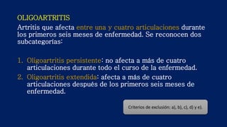 OLIGOARTRITIS
Artritis que afecta entre una y cuatro articulaciones durante
los primeros seis meses de enfermedad. Se reconocen dos
subcategorías:
1. Oligoartritis persistente: no afecta a más de cuatro
articulaciones durante todo el curso de la enfermedad.
2. Oligoartritis extendida: afecta a más de cuatro
articulaciones después de los primeros seis meses de
enfermedad.
Criterios de exclusión: a), b), c), d) y e).
 