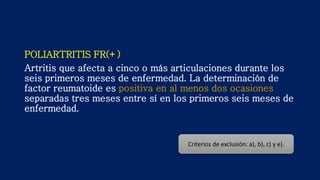 POLIARTRITIS FR(+)
Artritis que afecta a cinco o más articulaciones durante los
seis primeros meses de enfermedad. La determinación de
factor reumatoide es positiva en al menos dos ocasiones
separadas tres meses entre sí en los primeros seis meses de
enfermedad.
Criterios de exclusión: a), b), c) y e).
 