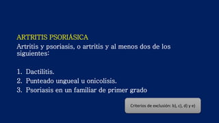 ARTRITIS PSORIÁSICA
Artritis y psoriasis, o artritis y al menos dos de los
siguientes:
1. Dactilitis.
2. Punteado ungueal u onicolisis.
3. Psoriasis en un familiar de primer grado
Criterios de exclusión: b), c), d) y e)
 