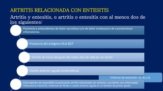 ARTRITIS RELACIONADA CON ENTESITIS
Artritis y entesitis, o artritis o entesitis con al menos dos de
los siguientes:
Criterios de exclusión: a), d) y e).
Presencia o antecedentes de dolor sacroiliaco y/o de dolor lumbosacro de características
inflamatorias.
Presencia del antígeno HLA-B27.
Artritis de inicio después del sexto año de vida en un varón.
Uveítis anterior aguda (sintomática).
Antecedentes de espondilitis anquilosante, artritis relacionada con entesitis, sacroileítis con enfermedad
inflamatoria intestinal, síndrome de Reiter o uveítis anterior aguda en un familiar de primer grado.
 