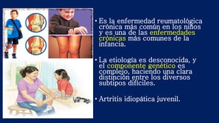 • Es la enfermedad reumatológica
crónica más común en los niños
y es una de las enfermedades
crónicas más comunes de la
infancia.
• La etiología es desconocida, y
el componente genético es
complejo, haciendo una clara
distinción entre los diversos
subtipos difíciles.
• Artritis idiopática juvenil.
 