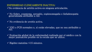 ENFERMEDAD CLÍNICAMENTE INACTIVA:
No evidencia de artritis activa en ninguna articulación.
 No fiebre, exantema, serositis, esplenomegalia o linfadenopatía
generalizada atribuible a AIJ.
 No evidencia de uveítis activa.
 VSG o PCR normales o, si están elevadas, que no sea atribuible a
AIJ.
 Evaluación global de la enfermedad realizada por el médico con la
mejor puntuación posible en la escala que se utilice.
 Rigidez matutina ≤15 minutos.
 