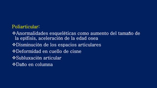 Poliarticular:
Anormalidades esqueléticas como aumento del tamaño de
la epífisis, aceleración de la edad osea
Disminución de los espacios articulares
Deformidad en cuello de cisne
Subluxación articular
Daño en columna
 