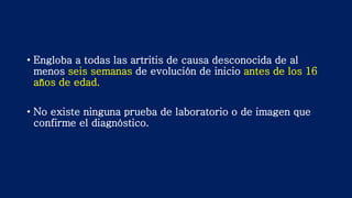 • Engloba a todas las artritis de causa desconocida de al
menos seis semanas de evolución de inicio antes de los 16
años de edad.
• No existe ninguna prueba de laboratorio o de imagen que
confirme el diagnóstico.
 