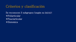 Criterios y clasificación
Se reconocen 3 subgrupos (según su inicio):
Poliarticular
Pauciarticular
Sistemica
 