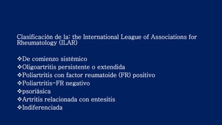 Clasificación de la: the International League of Associations for
Rheumatology (ILAR)
De comienzo sistémico
Oligoartritis persistente o extendida
Poliartritis con factor reumatoide (FR) positivo
Poliartritis-FR negativo
psoriásica
Artritis relacionada con entesitis
Indiferenciada
 