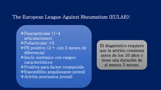 The European League Against Rheumatism (EULAR):
El diagnóstico requiere
que la artritis comienza
antes de los 16 años y
tiene una duración de
al menos 3 meses.
Pauciarticular (1-4
articulaciones)
Poliarticular ≥5
FR positivo (2 + con 3 meses de
diferencia)
Inicio sistémico con rasgos
caracteristicos
Positiva para factor reumatoide
Espondilitis anquilosante juvenil
Artritis psoriasica juvenil
 