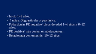 • Inicio 1-3 años.
• ↑ niñas. Oligoarticular y psoriasica.
• Poliarticular FR negativo: picos de edad 1-4 años y 6-12
años.
• FR positiva: más común en adolescentes.
• Relacionada con entesitis: 10-12 años.
 