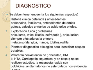 DIAGNOSTICO
    Se deben tener encuenta los siguientes aspectos:
1.    Historia clinica detallada ( antecedentes
      personales, familiares, antecedentes de artritis
      gotosa, calculos urinarios de acido urico o tofos.
2.    Exploracion fisica ( problemas
      articulares, tofos, litiasis, nefropatia ), articulacion
      siempre afectada es la primera
      metatarsofalangica, manos, tobillos,rodilla.
3.    Plantear diagnostico etiologico para identificar causas
      tratables.
4.    Valorar la coexistencia de ; obesidad, DM
      II, HTA, Cardiopatia isquemica, y en caso q no se
      realicen estudios, la respuesta rapida con
      colchicina, antflamatorios no esteroideos nos evidencia
 