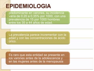 EPIDEMIOLOGIA
predominante en varones, su incidencia
varía de 0.20 a 0.35% por 1000, con una
prevalencia de 15 por 1000 hombres
entre los 35 a 44 años de edad.


La prevalencia parece incrementar con la
edad y con las concentraciones de ácido
úrico.



Es raro que esta entidad se presente en
los varones antes de la adolescencia y
en las mujeres antes de la menopausia
 