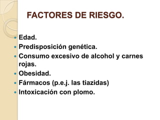 FACTORES DE RIESGO.

   Edad.
   Predisposición genética.
   Consumo excesivo de alcohol y carnes
    rojas.
   Obesidad.
   Fármacos (p.e.j. las tiazidas)
   Intoxicación con plomo.
 