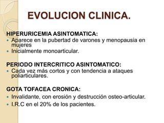 EVOLUCION CLINICA.
HIPERURICEMIA ASINTOMATICA:
 Aparece en la pubertad de varones y menopausia en
  mujeres
 Inicialmente monoarticular.

PERIODO INTERCRITICO ASINTOMATICO:
 Cada vez más cortos y con tendencia a ataques
  poliarticulares.

GOTA TOFACEA CRONICA:
 Invalidante, con erosión y destrucción osteo-articular.
 I.R.C en el 20% de los pacientes.
 