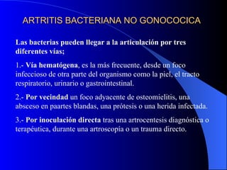 ARTRITIS BACTERIANA NO GONOCOCICA Las bacterias pueden llegar a la articulación por tres diferentes vías; 1.-  Vía hematógena , es la más frecuente, desde un foco infeccioso de otra parte del organismo como la piel, el tracto respiratorio, urinario o gastrointestinal. 2.-  Por vecindad  un foco adyacente de osteomielitis, una absceso en paartes blandas, una prótesis o una herida infectada. 3.-  Por inoculación directa  tras una artrocentesis diagnóstica o terapéutica, durante una artroscopía o un trauma directo. 