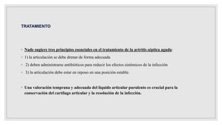 TRATAMIENTO
◦ Nade sugiere tres principios esenciales en el tratamiento de la artritis séptica aguda:
◦ 1) la articulación se debe drenar de forma adecuada
◦ 2) deben administrarse antibióticos para reducir los efectos sistémicos de la infección
◦ 3) la articulación debe estar en reposo en una posición estable.
◦ Una valoración temprana y adecuada del líquido articular purulento es crucial para la
conservación del cartílago articular y la resolución de la infección.
 