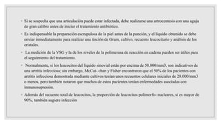 ◦ Si se sospecha que una articulación puede estar infectada, debe realizarse una artrocentesis con una aguja
de gran calibre antes de iniciar el tratamiento antibiótico.
◦ Es indispensable la preparación escrupulosa de la piel antes de la punción, y el líquido obtenido se debe
enviar inmediatamente para realizar una tinción de Gram, cultivo, recuento leucocitario y análisis de los
cristales.
◦ La medición de la VSG y la de los niveles de la polimerasa de reacción en cadena pueden ser útiles para
el seguimiento del tratamiento.
◦ Normalmente, si los leucocitos del líquido sinovial están por encima de 50.000/mm3, son indicativos de
una artritis infecciosa; sin embargo, McCut- chan y Fisher encontraron que el 50% de los pacientes con
artritis infecciosa demostrada mediante cultivos tenían unos recuentos celulares iniciales de 28.000/mm3
o menos, pero también notaron que muchos de estos pacientes tenían enfermedades asociadas con
inmunosupresión.
◦ Además del recuento total de leucocitos, la proporción de leucocitos polimorfo- nucleares, si es mayor de
90%, también sugiere infección
 