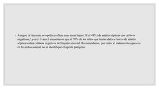 ◦ Aunque la literatura ortopédica refiere unas tasas bajas (18 al 48%) de artritis sépticas con cultivos
negativos, Lyon y Evanich encontraron que el 70% de los niños que tenían datos clínicos de artritis
séptica tenían cultivos negativos del líquido sinovial. Recomendaron, por tanto, el tratamiento agresivo
en los niños aunque no se identifique el agente patógeno.
 