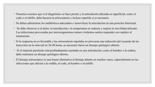 ◦ Nosotros creemos que si el diagnóstico se hace pronto y la articulación afectada es superficial, como el
codo o el tobillo, debe hacerse la artrocentesis e incluso repetirla si es necesario.
◦ Se deben administrar los antibióticos adecuados e inmovilizar la articulación en una posición funcional.
◦ Se debe observar si el dolor, la tumefacción y la temperatura se reducen y mejora la movilidad articular.
Las infecciones provocadas por microorganismos menos virulentos suelen responder con rapidez al
tratamiento.
◦ Si la respuesta no es favorable y las artrocentesis repetidas no provocan una reducción del recuento de los
leucocitos en la sinovial en 24-48 horas, es necesario hacer un drenaje quirúrgico abierto.
◦ Si el material purulento está profundamente asentado en una articulación, como el hombro o la cadera,
debe realizarse un drenaje quirúrgico abierto.
◦ El drenaje artroscópico es una buena alternativa al drenaje abierto en muchos casos, especialmente en las
infecciones que afectan a la rodilla, al codo, al hombro o al tobillo.
 