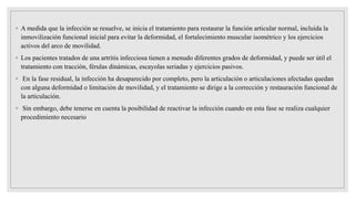 ◦ A medida que la infección se resuelve, se inicia el tratamiento para restaurar la función articular normal, incluida la
inmovilización funcional inicial para evitar la deformidad, el fortalecimiento muscular isométrico y los ejercicios
activos del arco de movilidad.
◦ Los pacientes tratados de una artritis infecciosa tienen a menudo diferentes grados de deformidad, y puede ser útil el
tratamiento con tracción, férulas dinámicas, escayolas seriadas y ejercicios pasivos.
◦ En la fase residual, la infección ha desaparecido por completo, pero la articulación o articulaciones afectadas quedan
con alguna deformidad o limitación de movilidad, y el tratamiento se dirige a la corrección y restauración funcional de
la articulación.
◦ Sin embargo, debe tenerse en cuenta la posibilidad de reactivar la infección cuando en esta fase se realiza cualquier
procedimiento necesario
 
