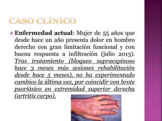  Enfermedad actual: Mujer de 55 años que
desde hace un año presenta dolor en hombro
derecho con gran limitación funcional y con
buena respuesta a infiltración (julio 2013).
Tras tratamiento (bloqueo supraespinoso
hace 3 meses más sesiones rehabilitación
desde hace 5 meses), no ha experimentado
cambios la última vez, por coincidir con brote
psoriásico en extremidad superior derecha
(artritis carpo).
 