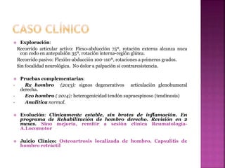  Exploración:
Recorrido articular activo: Flexo-abducción 75º, rotación externa alcanza nuca
con codo en antepulsión 35º, rotación interna-región glútea.
Recorrido pasivo: Flexión-abducción 100-110º, rotaciones a primeros grados.
Sin focalidad neurológica. No dolor a palpación si contraresistencia.
 Pruebas complementarias:
• Rx hombro (2013): signos degenerativos articulación glenohumeral
derecha.
• Eco hombro ( 2014): heterogenicidad tendón supraespinoso (tendinosis)
• Analítica normal.
 Evolución: Clínicamente estable, sin brotes de inflamación. En
programa de Rehabilitación de hombro derecho. Revisión en 2
meses. Sino mejoría, remitir a sesión clínica Reumatología-
A.Locomotor
 Juicio Clínico: Osteoartrosis localizada de hombro. Capsulitis de
hombro retráctil
 