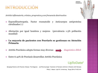 Artritis inflamatoria, crónica, progresiva y con frecuencia desrtructiva
 Espondiloartropatía. Factor reumatoide y Anticuerpos antiproteína
citrulinados (-)
 Afectación por igual hombres y mujeres (prevalencia 1-3% población
mundial)
 La mayoría de pacientes con Psoriaris se gestionan en Atención
Primaria
 Artritis Psoriásica adopta formas muy diversas diagnóstico difícil
 Entre 6-42% de Psoriasis desarrollan Artritis Psoriásica
Managing Patients with Psoriatic Disease: The Diagnosis and Pharmacologic Treatment of Psoriatic Arthritis in Patients with Psoriasis
Philip J. Mease • April W. Armstrong .Drugs (2014) 74:423–441
 
