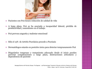  Pacientes con PsA tienen reducción de calidad de vida
 A largo plazo, PsA se ha asociado a incapacidad laboral, pérdida de
productividad y ausentismo en el trabajo
 PsA provoca angustia y malestar emocional
 Sólo el 15% de Artritis Psoriásica precede a Psoriasis
 Dermatólogos estarán en posición única para detectar tempranamente PsA
 Diagnóstico temprano y tratamiento adecuado desde el inicio pueden
prevenir complicaciones a largo plazo, destrucciones articulares y
dependencia de paciente
Managing Patients with Psoriatic Disease: The Diagnosis and Pharmacologic Treatment of Psoriatic Arthritis in Patients with Psoriasis
Philip J. Mease • April W. Armstrong .Drugs (2014) 74:423–441
 