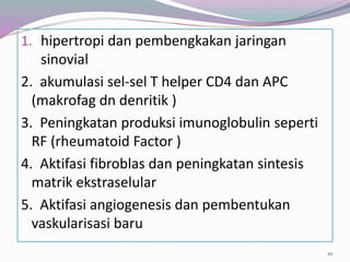 1. hipertropi dan pembengkakan jaringan
sinovial
2. akumulasi sel-sel T helper CD4 dan APC
(makrofag dn denritik )
3. Peningkatan produksi imunoglobulin seperti
RF (rheumatoid Factor )
4. Aktifasi fibroblas dan peningkatan sintesis
matrik ekstraselular
5. Aktifasi angiogenesis dan pembentukan
vaskularisasi baru
10
 