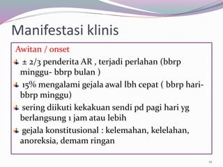 Manifestasi klinis
Awitan / onset
± 2/3 penderita AR , terjadi perlahan (bbrp
minggu- bbrp bulan )
15% mengalami gejala awal lbh cepat ( bbrp hari-
bbrp minggu)
sering diikuti kekakuan sendi pd pagi hari yg
berlangsung 1 jam atau lebih
gejala konstitusional : kelemahan, kelelahan,
anoreksia, demam ringan
12
 