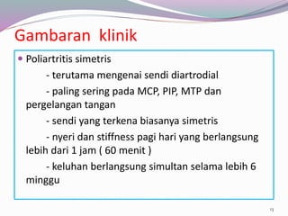 Gambaran klinik
 Poliartritis simetris
- terutama mengenai sendi diartrodial
- paling sering pada MCP, PIP, MTP dan
pergelangan tangan
- sendi yang terkena biasanya simetris
- nyeri dan stiffness pagi hari yang berlangsung
lebih dari 1 jam ( 60 menit )
- keluhan berlangsung simultan selama lebih 6
minggu
13
 