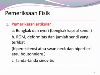 Pemeriksaan Fisik
1. Pemeriksaan artikular
a. Bengkak dan nyeri (bengkak kapsul sendi )
b. ROM, deformitas dan jumlah sendi yang
terlibat
(hiperekstensi atau swan neck dan hiperflexi
atau boutonniere )
c. Tanda-tanda sinovitis
14
 