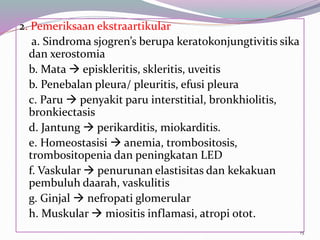 2. Pemeriksaan ekstraartikular
a. Sindroma sjogren’s berupa keratokonjungtivitis sika
dan xerostomia
b. Mata  episkleritis, skleritis, uveitis
b. Penebalan pleura/ pleuritis, efusi pleura
c. Paru  penyakit paru interstitial, bronkhiolitis,
bronkiectasis
d. Jantung  perikarditis, miokarditis.
e. Homeostasisi  anemia, trombositosis,
trombositopenia dan peningkatan LED
f. Vaskular  penurunan elastisitas dan kekakuan
pembuluh daarah, vaskulitis
g. Ginjal  nefropati glomerular
h. Muskular  miositis inflamasi, atropi otot.
15
 