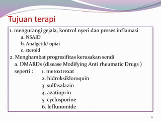 Tujuan terapi
1. mengurangi gejala, kontrol nyeri dan proses inflamasi
a. NSAID
b. Analgetik/ opiat
c. steroid
2. Menghambat progresifitas kerusakan sendi
a. DMARDs (disease Modifying Anti rheumatic Drugs )
seperti : 1. metoxtrexat
2. hidroksikloroquin
3. sulfasalazin
4. azatioprin
5. cyclosporine
6. leflunomide
21
 