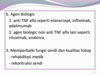 b. Agen biologic
1. anti TNF alfa seperti etanercept, infliximab,
adalimumab
2. agen biologic non anti TNF alfa lain seperti
rituximab, anakinra
3. Memperbaiki fungsi sendi dan kualitas hidup
- rehabilitasi medik
- rekontruksi sendi
22
 