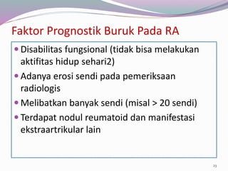 Faktor Prognostik Buruk Pada RA
 Disabilitas fungsional (tidak bisa melakukan
aktifitas hidup sehari2)
 Adanya erosi sendi pada pemeriksaan
radiologis
 Melibatkan banyak sendi (misal > 20 sendi)
 Terdapat nodul reumatoid dan manifestasi
ekstraartrikular lain
23
 