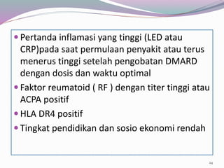  Pertanda inflamasi yang tinggi (LED atau
CRP)pada saat permulaan penyakit atau terus
menerus tinggi setelah pengobatan DMARD
dengan dosis dan waktu optimal
 Faktor reumatoid ( RF ) dengan titer tinggi atau
ACPA positif
 HLA DR4 positif
 Tingkat pendidikan dan sosio ekonomi rendah
24
 