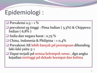 Epidemiologi :
 Prevalensi 0,5 – 1 %
 prevalensi yg tinggi : Pima Indian ( 5,3%) & Chippewa
Indian ( 6,8% )
 India dan negara barat : 0,75 %
 China, Indonesia & Philipina : < 0,4%
 Prevalensi AR lebih banyak pd perempuan dibanding
laki-laki yaitu 3: 1
 Dapat terjadi pd semua kelompok umur , dgn angka
kejadian tertinggi pd dekade keempat dan kelima
4
 