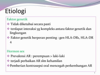 Etiologi
Faktor genetik
 Tidak diketahui secara pasti
 terdapat interaksi yg kompleks antara faktor genetik dan
lingkungan
 Faktor genetik berperan penting : gen HLA-DR1, HLA-DR
4
Hormon sex
 Prevalensi AR : perempuan > laki-laki
 terjadi perbaikan AR slm kehamilan
Pemberian kontrasepsi oral mencegah perkembangan AR
5
 