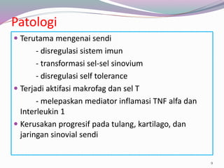 Patologi
 Terutama mengenai sendi
- disregulasi sistem imun
- transformasi sel-sel sinovium
- disregulasi self tolerance
 Terjadi aktifasi makrofag dan sel T
- melepaskan mediator inflamasi TNF alfa dan
Interleukin 1
 Kerusakan progresif pada tulang, kartilago, dan
jaringan sinovial sendi
9
 