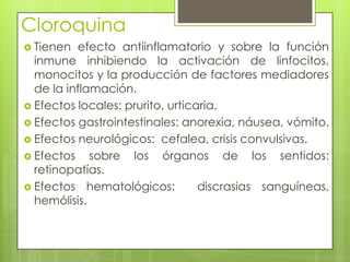 CloroquinaTienen efecto antiinflamatorio y sobre la función inmune inhibiendo la activación de linfocitos, monocitos y la producción de factores mediadores de la inflamación. Efectos locales: prurito, urticaria.Efectos gastrointestinales: anorexia, náusea, vómito. Efectos neurológicos:  cefalea, crisis convulsivas. Efectos sobre los órganos de los sentidos:  retinopatías.Efectos hematológicos:  discrasias sanguíneas, hemólisis.