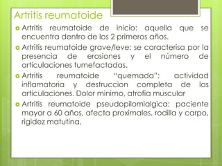 Artritis reumatoide Artritis reumatoide de inicio: aquella que se encuentra dentro de los 2 primeros años.Artritis reumatoide grave/leve: se caracterisa por la presencia de erosiones y el número de articulaciones tumefactadas.Artritis reumatoide “quemada”: actividad inflamatoria y destruccion completa de las articulaciones. Dolor minimo, atrofia muscularArtritis reumatoide pseudopilomialgica: paciente mayor a 60 años, afecta proximales, rodilla y carpo, rigidez matutina.