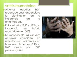 Artritis reumatoide Algunos estudios han reportado una tendencia a la disminución en la incidencia de la enfermedad. Entre el año 1955 y 1994, la incidencia se habría reducido en un 50%La mayoría de los estudios actuales coinciden en reportar una incidencia en hombres de entre 0.15 a 0.46 casos por 1000 personas/año.
