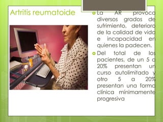 Artritis reumatoide La AR provoca diversos grados de sufrimiento, deterioro de la calidad de vida e incapacidad en quienes la padecen. Del total de los pacientes, de un 5 a 20% presentan un curso autolimitado y otro 5 a 20% presentan una forma clínica mínimamente progresiva