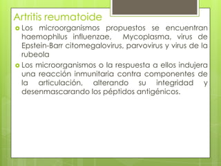 Artritis reumatoide Los microorganismos propuestos se encuentran haemophilusinfluenzae,  Mycoplasma, virus de Epstein-Barrcitomegalovirus, parvovirus y virus de la rubeolaLos microorganismos o la respuesta a ellos indujera una reacción inmunitaria contra componentes de la articulación, alterando su integridad y desenmascarando los péptidos antigénicos.