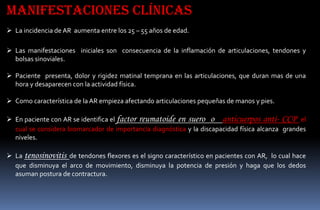 Manifestaciones clínicas
 La incidencia de AR aumenta entre los 25 – 55 años de edad.
 Las manifestaciones iniciales son consecuencia de la inflamación de articulaciones, tendones y
bolsas sinoviales.
 Paciente presenta, dolor y rigidez matinal temprana en las articulaciones, que duran mas de una
hora y desaparecen con la actividad física.
 Como característica de la AR empieza afectando articulaciones pequeñas de manos y pies.

 En paciente con AR se identifica el factor reumatoide en suero o anticuerpos anti- CCP el
cual se considera biomarcador de importancia diagnóstica y la discapacidad física alcanza grandes
niveles.
 La tenosinovitis de tendones flexores es el signo característico en pacientes con AR, lo cual hace
que disminuya el arco de movimiento, disminuya la potencia de presión y haga que los dedos
asuman postura de contractura.

 