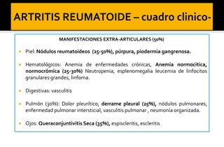 MANIFESTACIONES EXTRA-ARTICULARES (50%)


Piel: Nódulos reumatoideos (25-50%), púrpura, piodermia gangrenosa.



Hematológicos: Anemia de enfermedades crónicas, Anemia normocitica,
normocrómica (25-30%) Neutropenia, esplenomegalia leucemia de linfocitos
granulares grandes, linfoma.



Digestivas: vasculitis



Pulmón (30%): Dolor pleurítico, derrame pleural (25%), nódulos pulmonares,
enfermedad pulmonar intersticial, vasculitis pulmonar , neumonía organizada.



Ojos: Queraconjuntivitis Seca (35%), espiscleritis, escleritis

 
