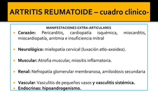MANIFESTACIONES EXTRA-ARTICULARES



Corazón: Pericarditis, cardiopatía isquémica,
miocardiopatía, arritmia e insuficiencia mitral

miocarditis,



Neurológico: mielopatía cervical (luxación atlo-axoidea).



Muscular: Atrofia muscular, miositis inflamatoria.



Renal: Nefropatía glomerular membranosa, amiloidosis secundaria




Vascular: Vasculitis de pequeños vasos y vasculitis sistémica.
Endocrinas: hipoandrogenismo.

 