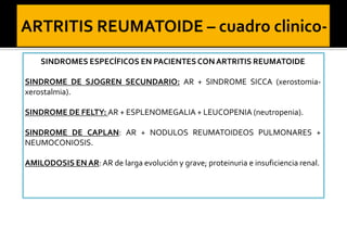 SINDROMES ESPECÍFICOS EN PACIENTES CON ARTRITIS REUMATOIDE
SINDROME DE SJOGREN SECUNDARIO: AR + SINDROME SICCA (xerostomiaxerostalmia).
SINDROME DE FELTY: AR + ESPLENOMEGALIA + LEUCOPENIA (neutropenia).

SINDROME DE CAPLAN: AR + NODULOS REUMATOIDEOS PULMONARES +
NEUMOCONIOSIS.
AMILODOSIS EN AR: AR de larga evolución y grave; proteinuria e insuficiencia renal.

 