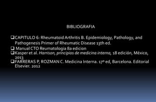 BIBLIOGRAFIA
CAPITULO 6: Rheumatoid Arthritis B. Epidemiology, Pathology, and
Pathogenesis Primer of Rheumatic Disease 13th ed.
 Manual CTO Reumatologia 8a edicion
Kasper et al. Harrison, principios de medicina interna, 18 edición, México,
2013
FARRERAS P, ROZMAN C. Medicina Interna. 17º ed, Barcelona. Editorial
Elsevier. 2012

 