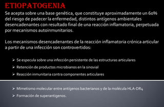 Etiopatogenia
Se acepta sobre una base genética, que constituye aproximadamente un 60%
del riesgo de padecer la enfermedad, distintos antígenos ambientales
desencadenantes con resultado final de una reacción inflamatoria, perpetuada
por mecanismos autoinmunitarios.
Los mecanismos desencadenantes de la reacción inflamatoria crónica articular
a partir de una infección son controvertidos:
 Se especula sobre una infección persistente de las estructuras articulares
 Retención de productos microbianos en la sinovial
 Reacción inmunitaria contra componentes articulares
 Mimetismo molecular entre antígenos bacterianos y de la molécula HLA-DR4
 Formación de superantigenos.

 