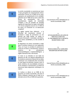 Diagnóstico y Tratamiento de Artritis Reumatoide del Adulto
13
La artritis reumatoide se caracteriza por tener
3 tipos principales de comportamiento clínico:
monocíclico (ocurre en el 20% de los casos,
representa una autolimitación de la entidad),
policíclico (en el 70% de los casos y tiene dos
formas de presentación, una con
exacerbaciones seguida de inactividad
completa y otra por períodos de actividad
seguidos de mejoría pero sin lograr inactividad)
y la tercera progresiva (ocurre en el 10% de
los casos y su evolución es a la destrucción
completa)
III
Guía de Práctica Clínica Rehabilitación en
Artritis reumatoidea, 2006
La rigidez matinal hace referencia a la
dificultad del movimiento articular al
levantarse o luego de permanecer en una
posición por largo tiempo. Se evalúa su
duración (minutos) e intensidad., está última,
tiene menos variabilidad y es más sensible al
cambio
II
ACTUALIZACIÓN DE LAS GUÍAS DE
PRÁCTICA CLÍNICA EN
EL TRATAMIENTO DE LA ARTRITIS
REUMATOIDEA, 2008
El diagnóstico de artritis reumatoide se debe
basar en primera instancia en una exploración
física, en el que se corrobore la presencia de
artritis de al menos 3 articulaciones, involucro
simétrico de articulaciones
metacarpofalángicas o metatarsofalángicas y
rigidez matinal de más e 30 minutos
B
MUSCULOSKELETAL GUIDELINES:
RHEUMATOID ARTHRITIS,2008
La mano se ve afectada en casi todas las
personas con AR. Las rupturas espontáneas de
los tendones extensores y flexores de los dedos
constituyen una complicación bien reconocida
en este grupo de pacientes, factores como el
estrés mecánico, las anormalidades intrínsecas
de los tendones, la tenosinovitis y la lesión de
estructuras óseas adyacentes contribuyen a la
ruptura
IV
Guía de Práctica Clínica Rehabilitación en
Artritis reumatoidea, 2006
La muñeca se afecta en un 80% de los
pacientes con artritis reumatoide y de estos el
95% es bilateral, mientras que el codo se ve
afectado entre el 20 y el 50% de los pacientes
IV
Guía de Práctica Clínica Rehabilitación en
Artritis reumatoidea, 2006
E
E
R
E
E
 